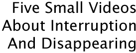 Five Small Videos About Interruption And Disappearing